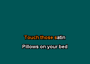 Touch those satin

Pillows on your bed