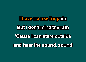 I have no use for pain

But I don't mind the rain
'Cause I can stare outside

and hear the sound, sound