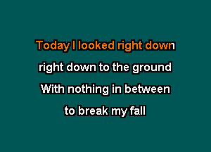 Todayl looked right down

right down to the ground
With nothing in between
to break my fall