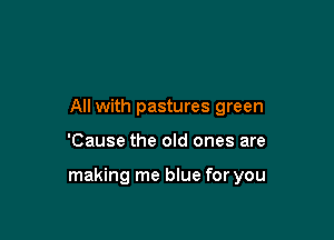 All with pastures green

'Cause the old ones are

making me blue for you