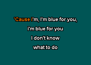 'Cause i'm, I'm blue for you,

i'm blue for you
I don't know

what to do