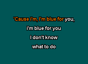 'Cause i'm, I'm blue for you,

i'm blue for you
I don't know

what to do