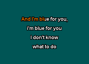 And I'm blue for you,

i'm blue for you
I don't know

what to do