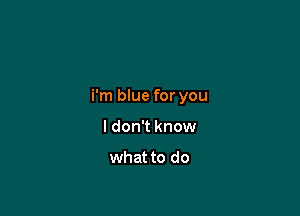 i'm blue for you

I don't know

what to do