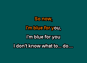 So now,

I'm blue for you,

i'm blue for you

I don't know what to... do....