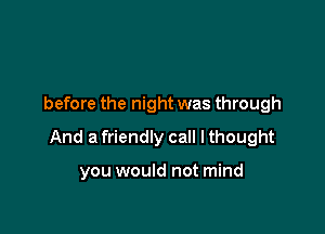 before the night was through

And a friendly call I thought

you would not mind