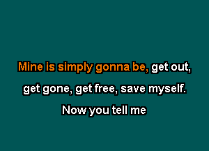 Mine is simply gonna be, get out,

get gone. get free, save myself.

Now you tell me
