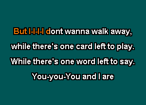 But l-l-l-l dont wanna walk away,
while there's one card left to play.
While there's one word left to say.

You-you-You and I are