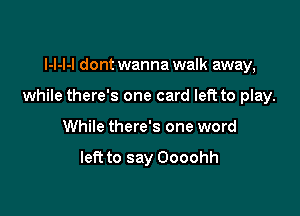 I-l-l-l dont wanna walk away,

while there's one card left to play.

While there's one word

left to say Oooohh