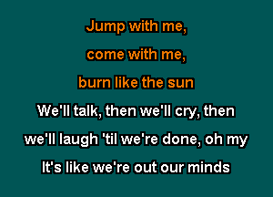 Jump with me,
come with me,
burn like the sun

We'll talk, then we'll cry, then

we'll laugh 'til we're done, oh my

It's like we're out our minds