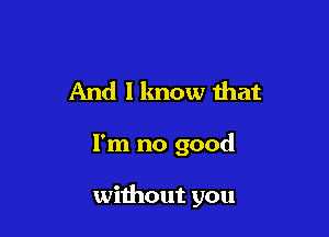 And 1 know that

I'm no good

without you