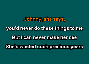Johnny, she says,
you'd never do these things to me
But I can never make her see

She's wasted such precious years