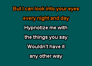 But I can look into your eyes
every night and day

Hypnotize me with

the things you say
Wouldn't have it

any other way