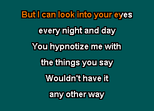 But I can look into your eyes
every night and day

You hypnotize me with

the things you say
Wouldn't have it

any other way