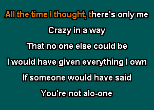 All the time I thought, there's only me
Crazy in away
That no one else could be
lwould have given everything I own
If someone would have said

You're not alo-one