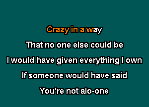 Crazy in a way

That no one else could be

lwould have given everything I own

If someone would have said

You're not an-one
