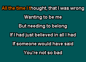 All the time I thought, that I was wrong
Wanting to be me
But needing to belong
lfl hadjust believed in all I had
If someone would have said

You're not so bad