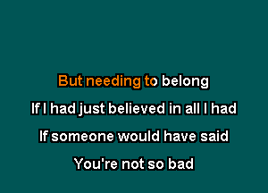 But needing to belong

lfl hadjust believed in all I had
If someone would have said

You're not so bad