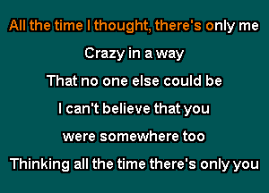 All the time I thought, there's only me
Crazy in away
That no one else could be
I can't believe that you
were somewhere too

Thinking all the time there's only you