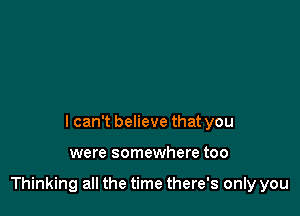 I can't believe that you

were somewhere too

Thinking all the time there's only you