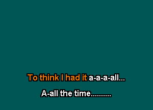 To think I had it a-a-a-all...
A-all the time ..........