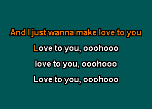 And Ijust wanna make love to you

Love to you, ooohooo
love to you, ooohooo

Love to you, ooohooo