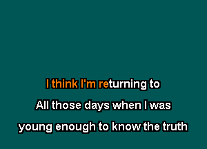 I think I'm returning to

All those days when I was

young enough to know the truth