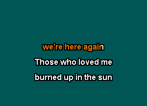 we're here again

Those who loved me

burned up in the sun
