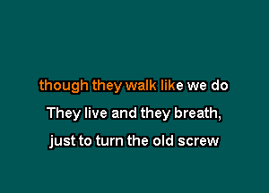 though they walk like we do

They live and they breath,

just to turn the old screw