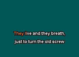 They live and they breath,

just to turn the old screw