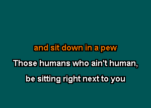 and sit down in a pew

Those humans who ain't human,

be sitting right next to you