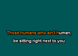 Those humans who ain't human,

be sitting right next to you