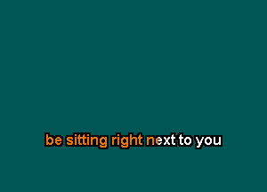 be sitting right next to you