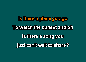 Is there a place you go

To watch the sunset and oh

Is there a song you

just can't wait to share?
