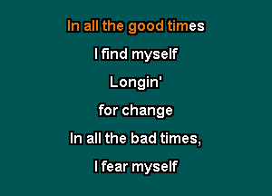 In all the good times
lf'md myself
Longin'

for change

In all the bad times,

lfear myself