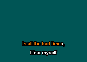 In all the bad times,

lfear myself