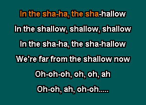 In the sha-ha, the sha-hallow
In the shallow, shallow, shallow
In the sha-ha, the sha-hallow
We're far from the shallow now
0h-oh-oh, oh, oh, ah
0h-oh, ah, oh-oh .....