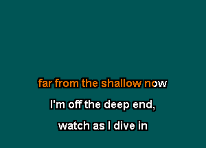 far from the shallow now

I'm offthe deep end,

watch as I dive in