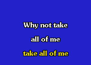 Why not take

all of me
take all of me