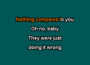 Nothing compares to you
Oh no, baby

They were just

doing it wrong