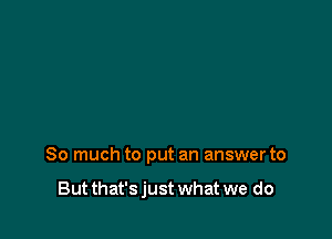 So much to put an answer to

But that's just what we do
