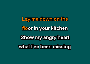 Lay me down on the
floor in your kitchen

Show my angry heart

what I've been missing