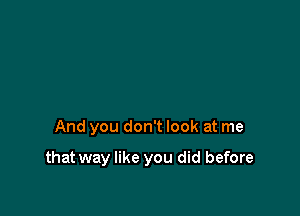 And you don't look at me

that way like you did before