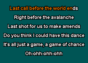 Last call before the world ends
Right before the avalanche
Last shot for us to make amends
Do you think I could have this dance
It's all just a game, a game of chance

Oh-ohh-ohh-ohh