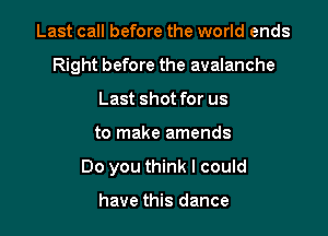 Last call before the world ends
Right before the avalanche
Last shot for us

to make amends

Do you think I could

have this dance