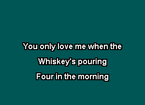 You only love me when the

Whiskey's pouring

Four in the morning