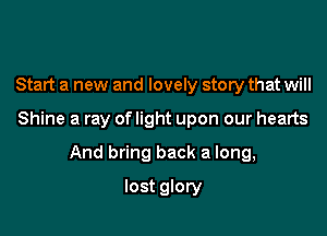 Start a new and lovely story that will

Shine a ray of light upon our hearts

And bring back a long,
lost glory