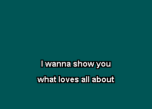 lwanna show you

what loves all about