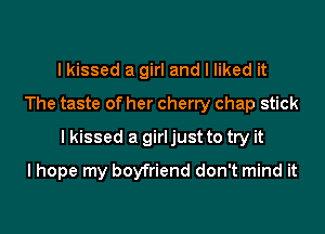 I kissed a girl and I liked it
The taste of her cherry chap stick

I kissed a girl just to try it

I hope my boyfriend don't mind it