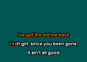 I've got the old me back

Yeah girl, since you been gone,

it ain't all good